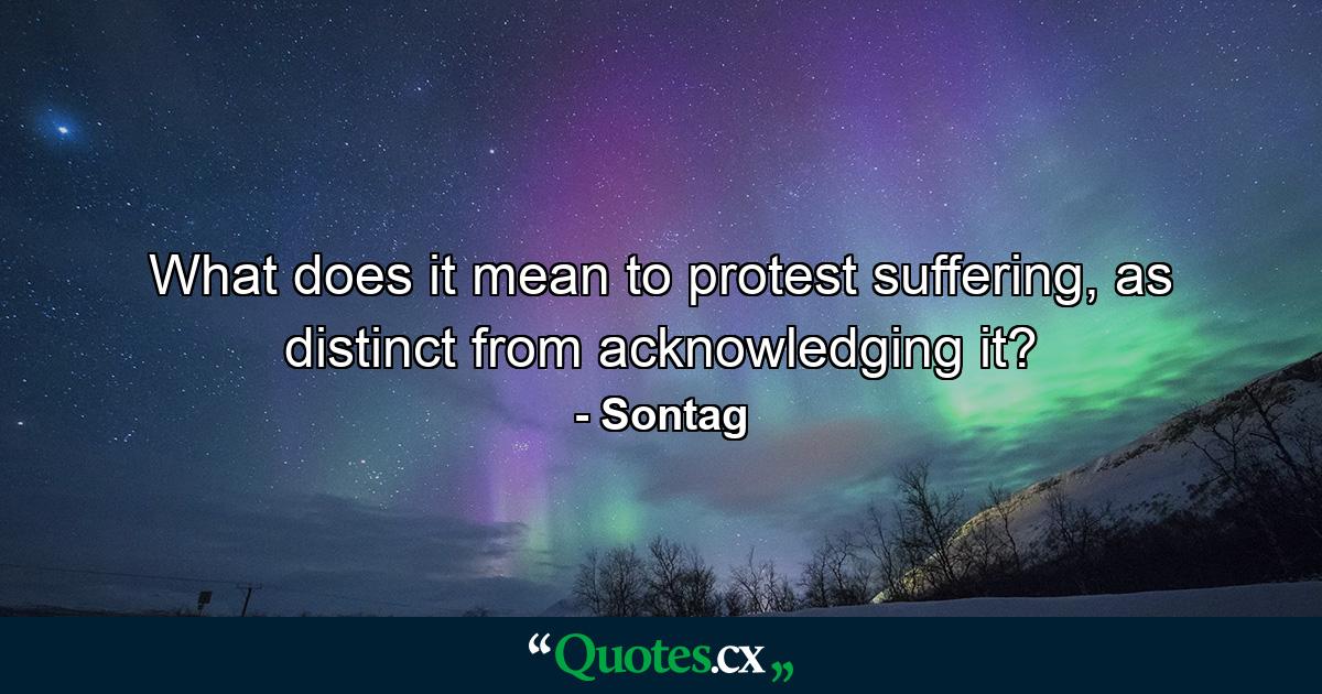 What does it mean to protest suffering, as distinct from acknowledging it? - Quote by Sontag