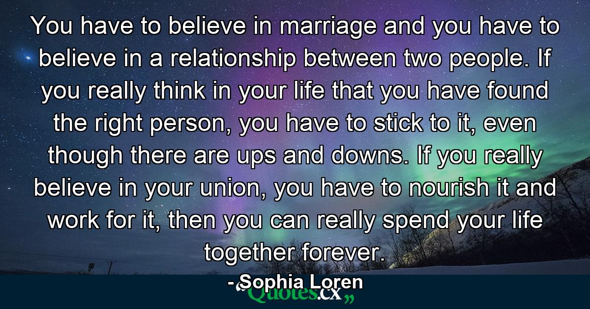 You have to believe in marriage and you have to believe in a relationship between two people. If you really think in your life that you have found the right person, you have to stick to it, even though there are ups and downs. If you really believe in your union, you have to nourish it and work for it, then you can really spend your life together forever. - Quote by Sophia Loren