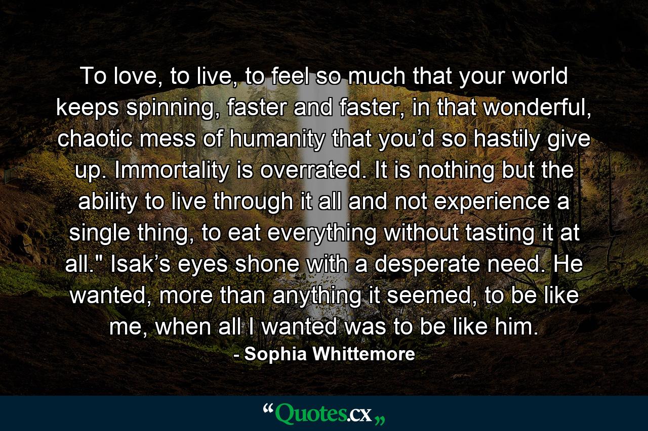 To love, to live, to feel so much that your world keeps spinning, faster and faster, in that wonderful, chaotic mess of humanity that you’d so hastily give up. Immortality is overrated. It is nothing but the ability to live through it all and not experience a single thing, to eat everything without tasting it at all.