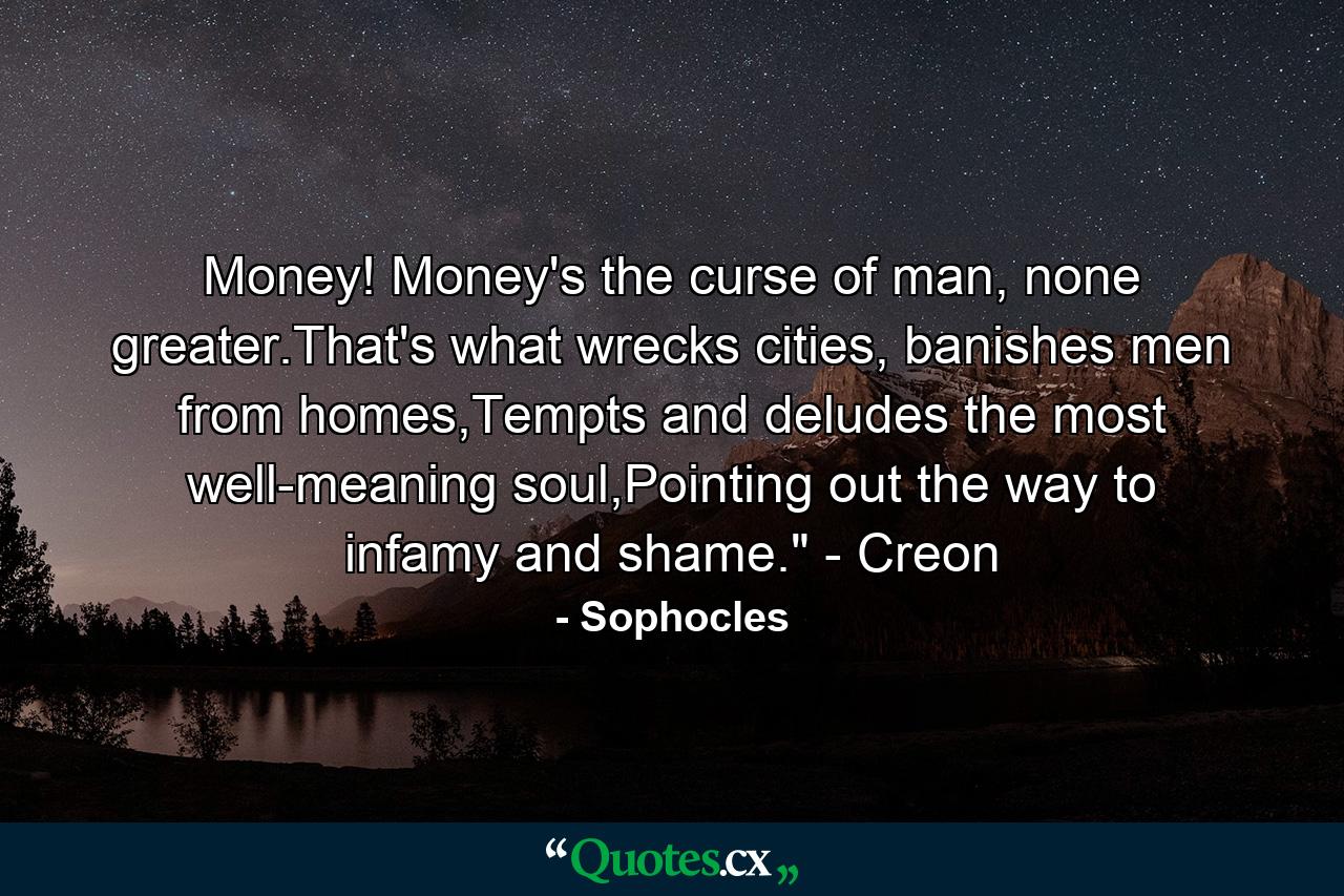 Money! Money's the curse of man, none greater.That's what wrecks cities, banishes men from homes,Tempts and deludes the most well-meaning soul,Pointing out the way to infamy and shame.