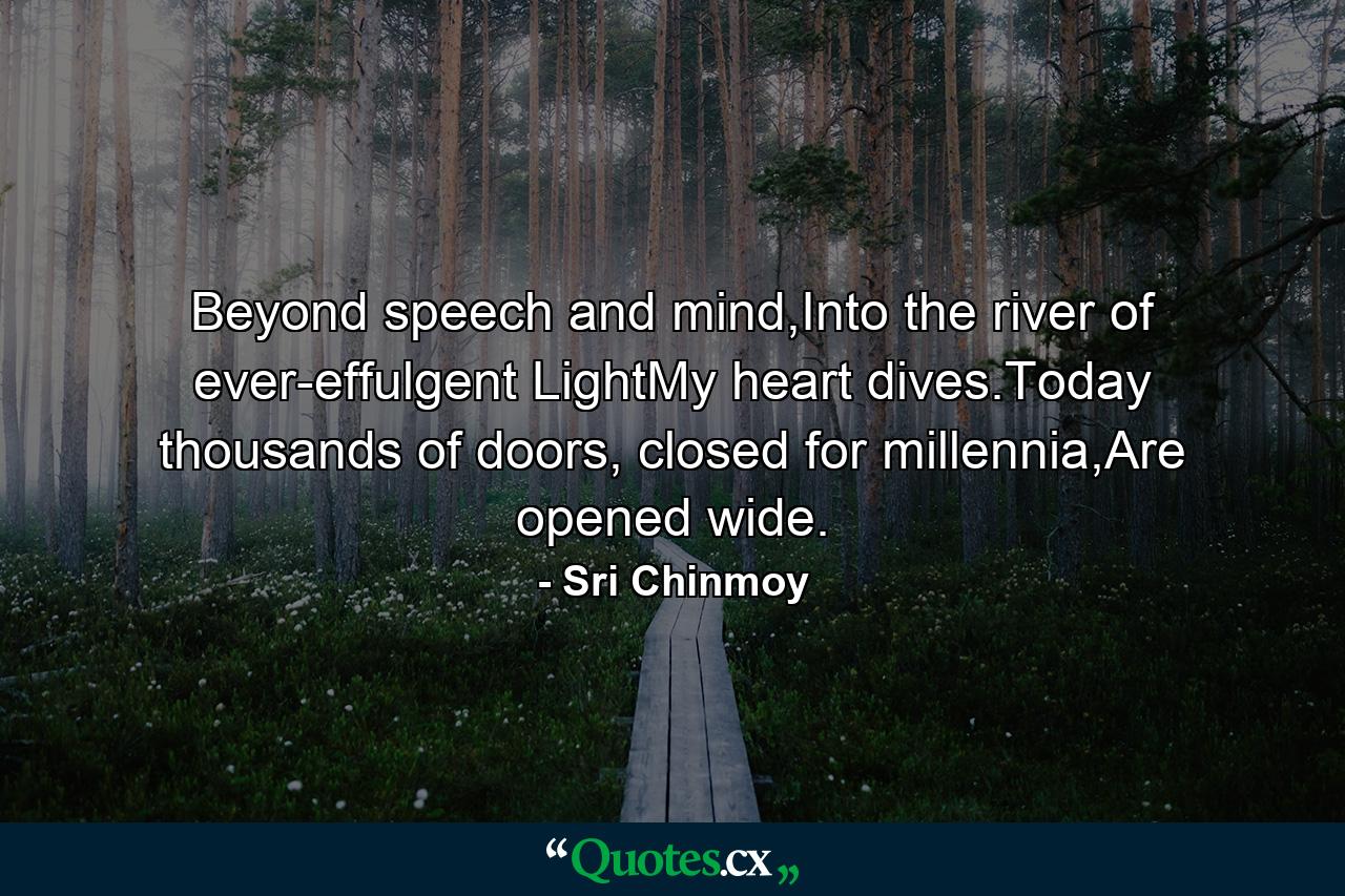 Beyond speech and mind,Into the river of ever-effulgent LightMy heart dives.Today thousands of doors, closed for millennia,Are opened wide. - Quote by Sri Chinmoy