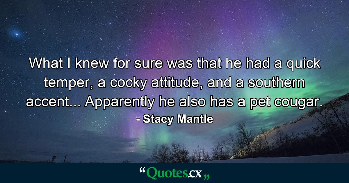 What I knew for sure was that he had a quick temper, a cocky attitude, and a southern accent... Apparently he also has a pet cougar. - Quote by Stacy Mantle