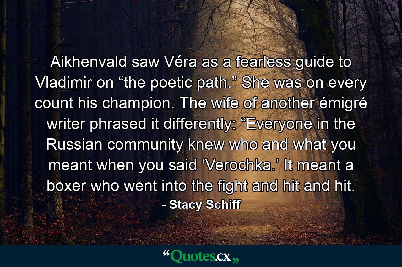 Aikhenvald saw Véra as a fearless guide to Vladimir on “the poetic path.” She was on every count his champion. The wife of another émigré writer phrased it differently: “Everyone in the Russian community knew who and what you meant when you said ‘Verochka.’ It meant a boxer who went into the fight and hit and hit. - Quote by Stacy Schiff