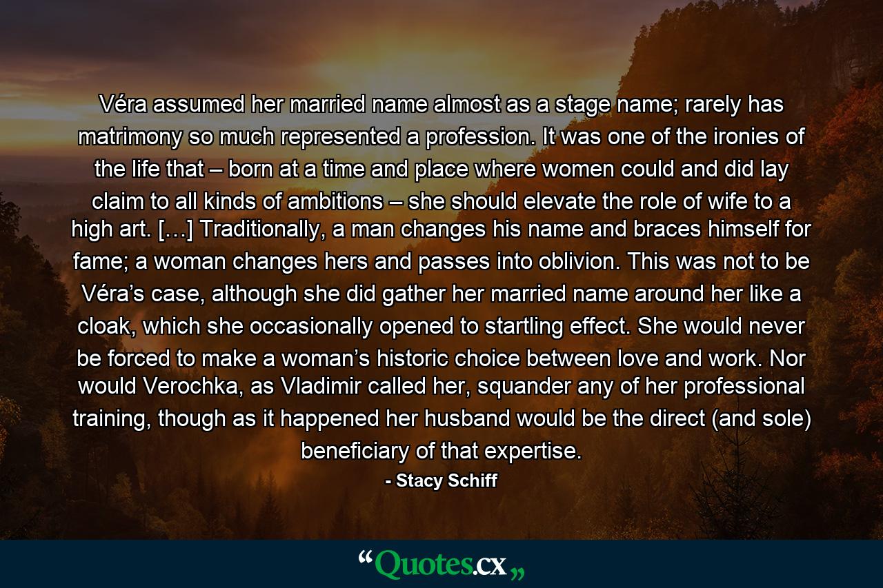 Véra assumed her married name almost as a stage name; rarely has matrimony so much represented a profession. It was one of the ironies of the life that – born at a time and place where women could and did lay claim to all kinds of ambitions – she should elevate the role of wife to a high art. […] Traditionally, a man changes his name and braces himself for fame; a woman changes hers and passes into oblivion. This was not to be Véra’s case, although she did gather her married name around her like a cloak, which she occasionally opened to startling effect. She would never be forced to make a woman’s historic choice between love and work. Nor would Verochka, as Vladimir called her, squander any of her professional training, though as it happened her husband would be the direct (and sole) beneficiary of that expertise. - Quote by Stacy Schiff