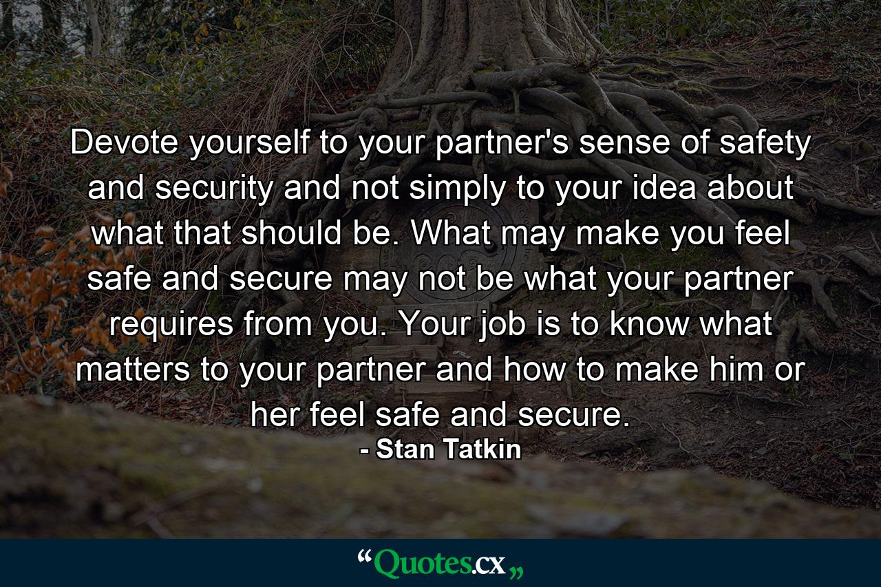 Devote yourself to your partner's sense of safety and security and not simply to your idea about what that should be. What may make you feel safe and secure may not be what your partner requires from you. Your job is to know what matters to your partner and how to make him or her feel safe and secure. - Quote by Stan Tatkin