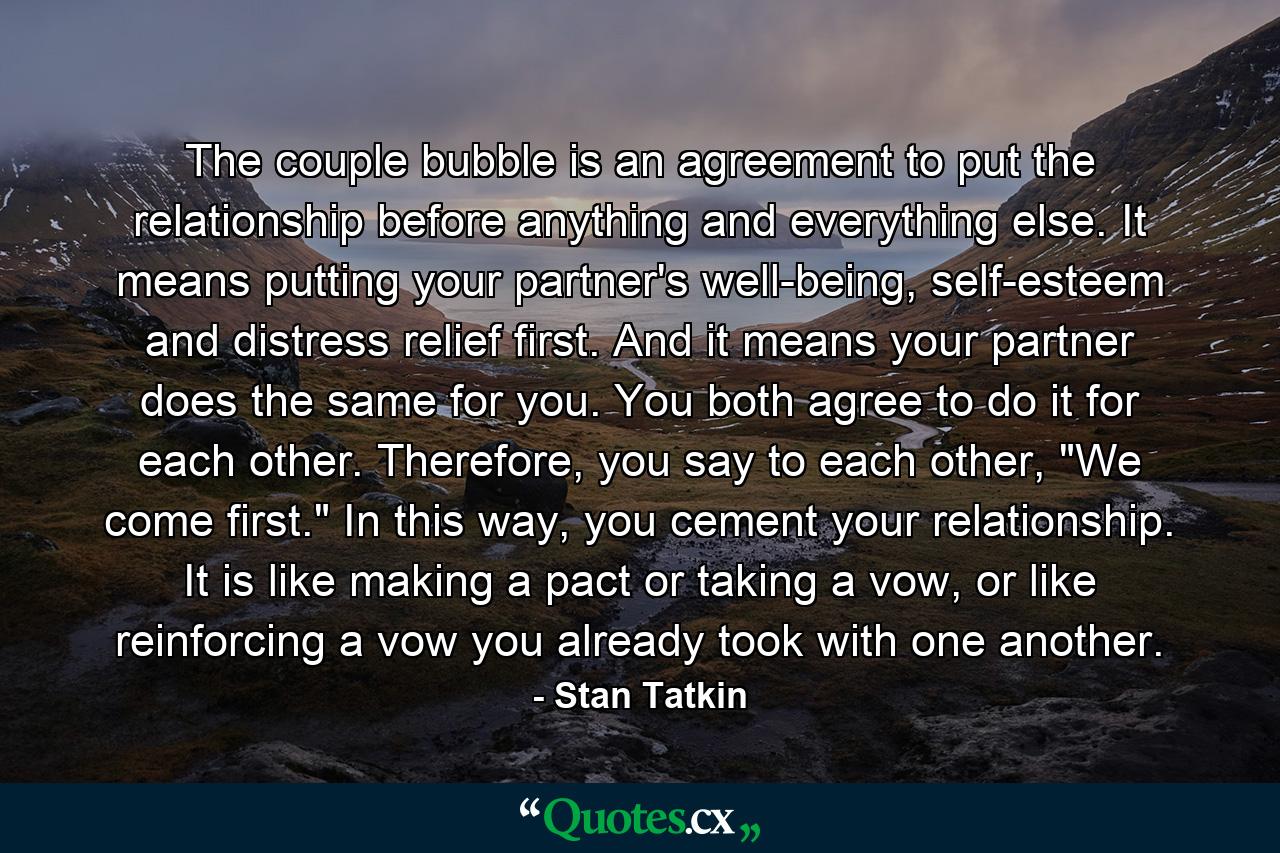 The couple bubble is an agreement to put the relationship before anything and everything else. It means putting your partner's well-being, self-esteem and distress relief first. And it means your partner does the same for you. You both agree to do it for each other. Therefore, you say to each other, 