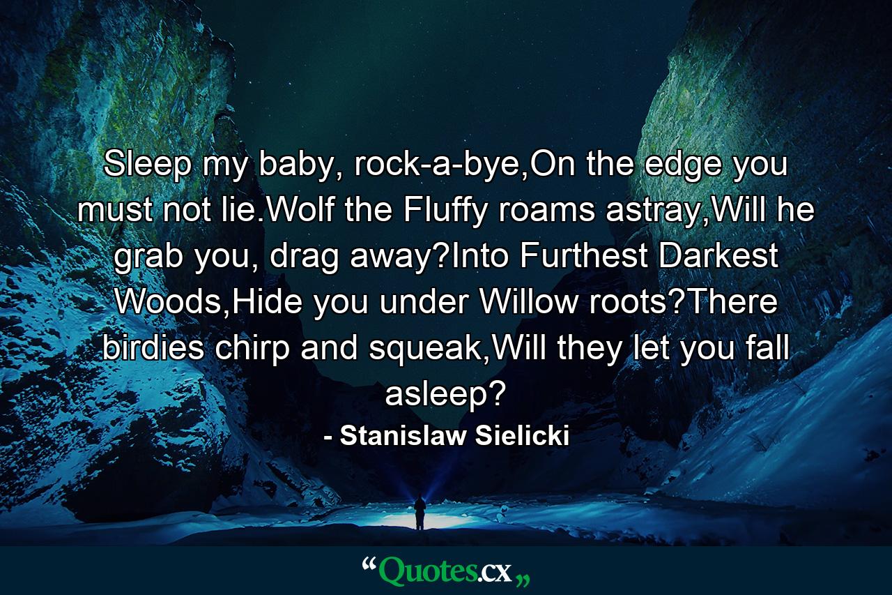 Sleep my baby, rock-a-bye,On the edge you must not lie.Wolf the Fluffy roams astray,Will he grab you, drag away?Into Furthest Darkest Woods,Hide you under Willow roots?There birdies chirp and squeak,Will they let you fall asleep? - Quote by Stanislaw Sielicki