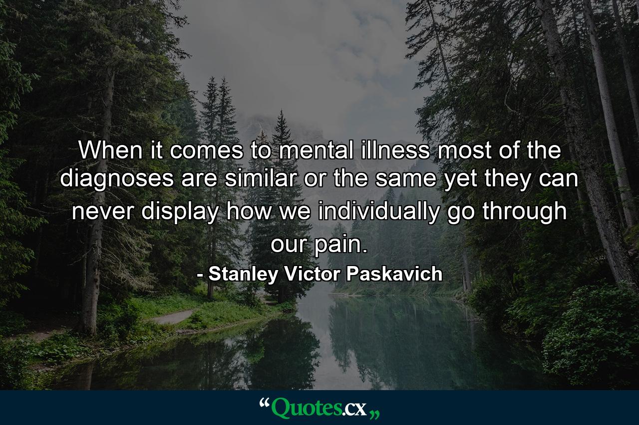 When it comes to mental illness most of the diagnoses are similar or the same yet they can never display how we individually go through our pain. - Quote by Stanley Victor Paskavich