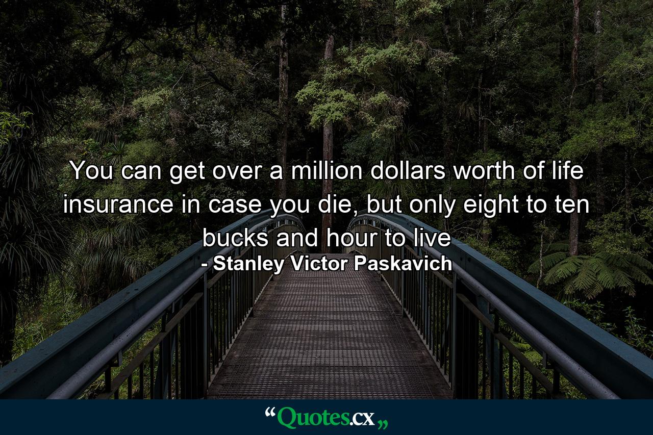 You can get over a million dollars worth of life insurance in case you die, but only eight to ten bucks and hour to live - Quote by Stanley Victor Paskavich