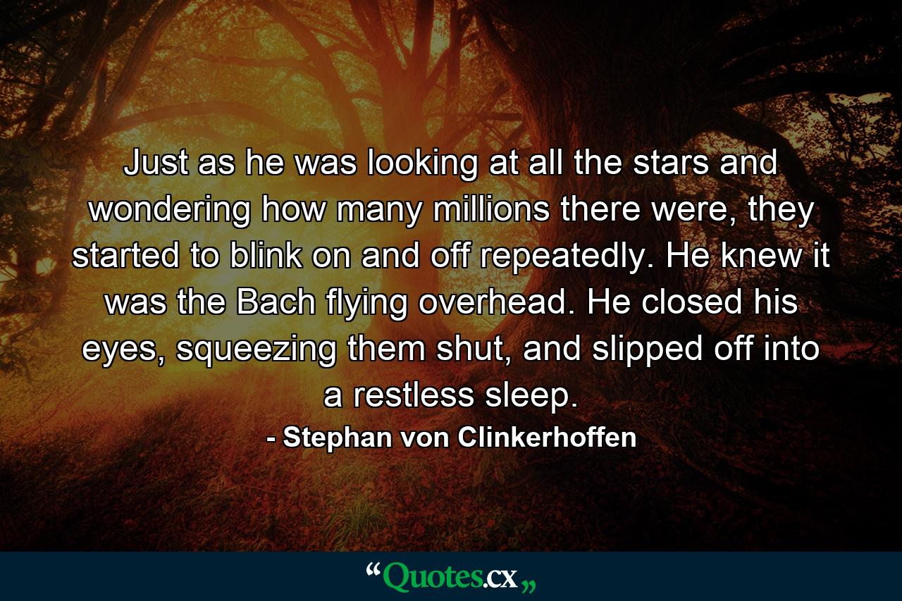 Just as he was looking at all the stars and wondering how many millions there were, they started to blink on and off repeatedly. He knew it was the Bach flying overhead. He closed his eyes, squeezing them shut, and slipped off into a restless sleep. - Quote by Stephan von Clinkerhoffen