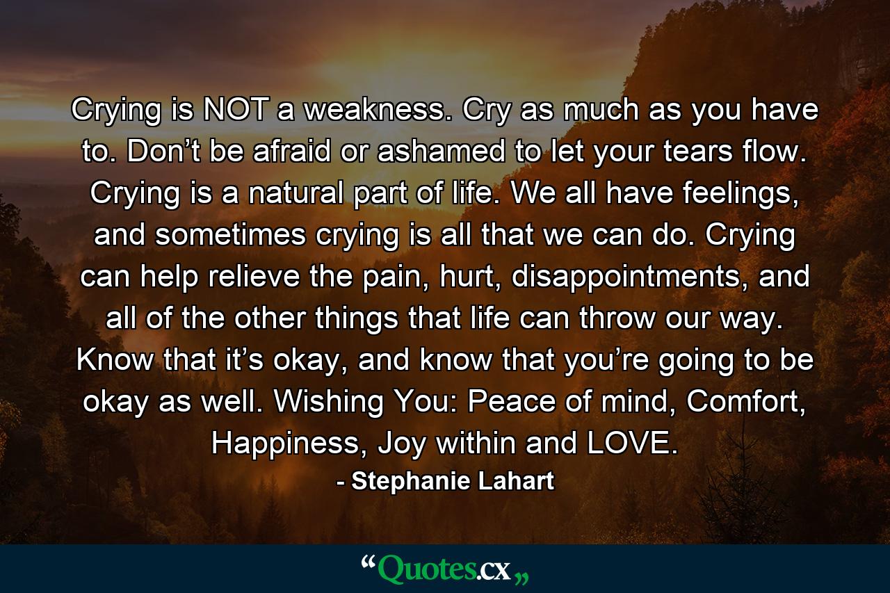 Crying is NOT a weakness. Cry as much as you have to. Don’t be afraid or ashamed to let your tears flow. Crying is a natural part of life. We all have feelings, and sometimes crying is all that we can do. Crying can help relieve the pain, hurt, disappointments, and all of the other things that life can throw our way. Know that it’s okay, and know that you’re going to be okay as well. Wishing You: Peace of mind, Comfort, Happiness, Joy within and LOVE. - Quote by Stephanie Lahart