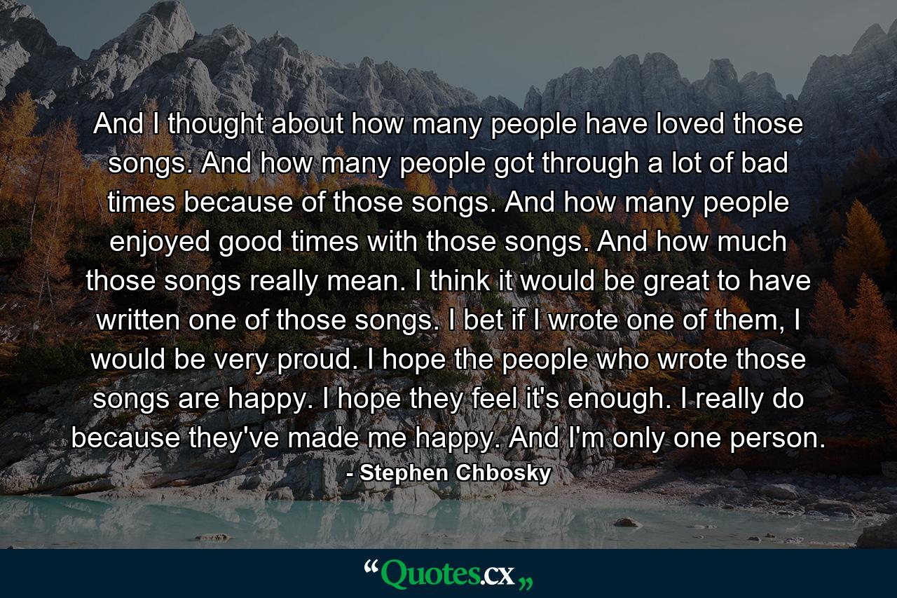 And I thought about how many people have loved those songs. And how many people got through a lot of bad times because of those songs. And how many people enjoyed good times with those songs. And how much those songs really mean. I think it would be great to have written one of those songs. I bet if I wrote one of them, I would be very proud. I hope the people who wrote those songs are happy. I hope they feel it's enough. I really do because they've made me happy. And I'm only one person. - Quote by Stephen Chbosky