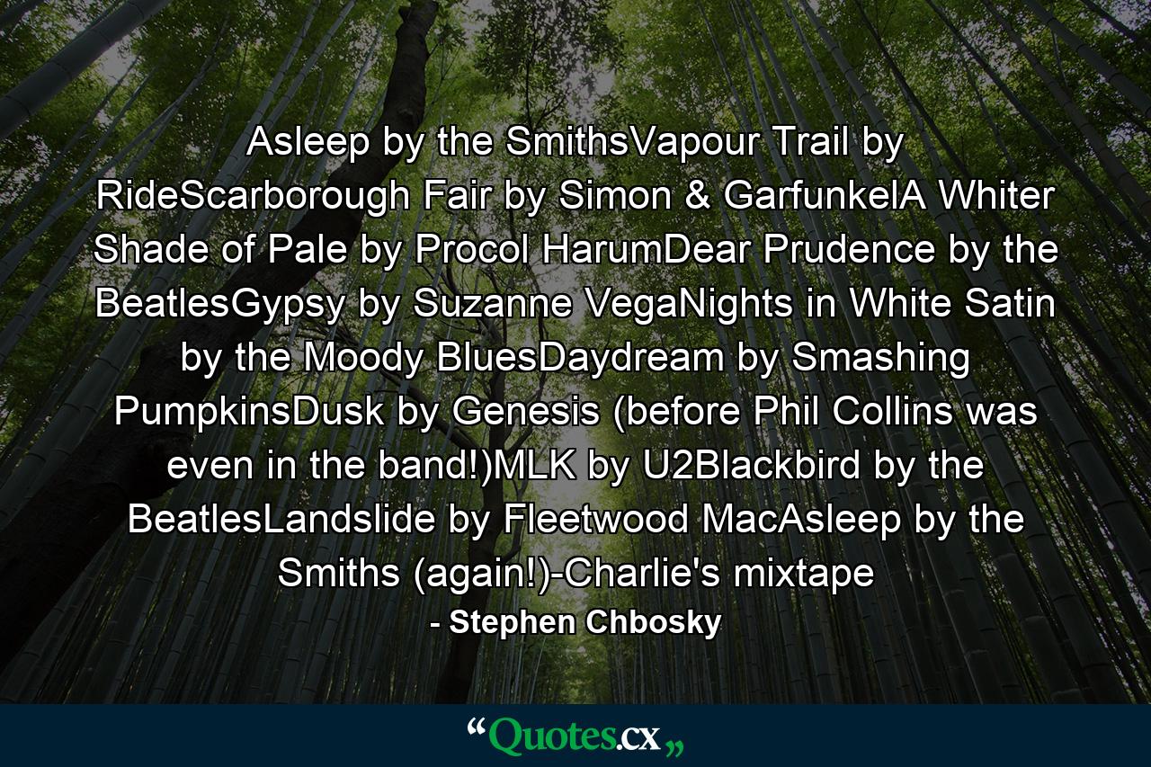 Asleep by the SmithsVapour Trail by RideScarborough Fair by Simon & GarfunkelA Whiter Shade of Pale by Procol HarumDear Prudence by the BeatlesGypsy by Suzanne VegaNights in White Satin by the Moody BluesDaydream by Smashing PumpkinsDusk by Genesis (before Phil Collins was even in the band!)MLK by U2Blackbird by the BeatlesLandslide by Fleetwood MacAsleep by the Smiths (again!)-Charlie's mixtape - Quote by Stephen Chbosky