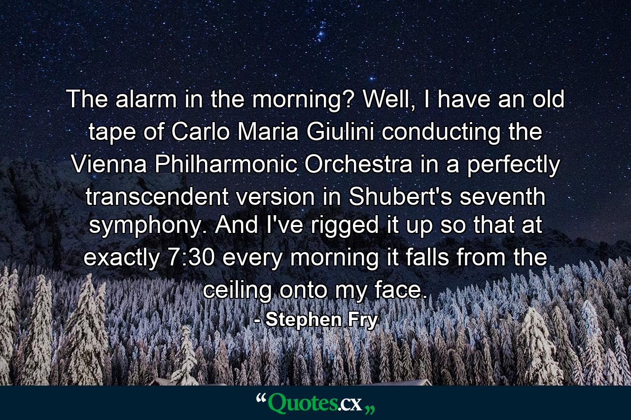 The alarm in the morning? Well, I have an old tape of Carlo Maria Giulini conducting the Vienna Philharmonic Orchestra in a perfectly transcendent version in Shubert's seventh symphony. And I've rigged it up so that at exactly 7:30 every morning it falls from the ceiling onto my face. - Quote by Stephen Fry