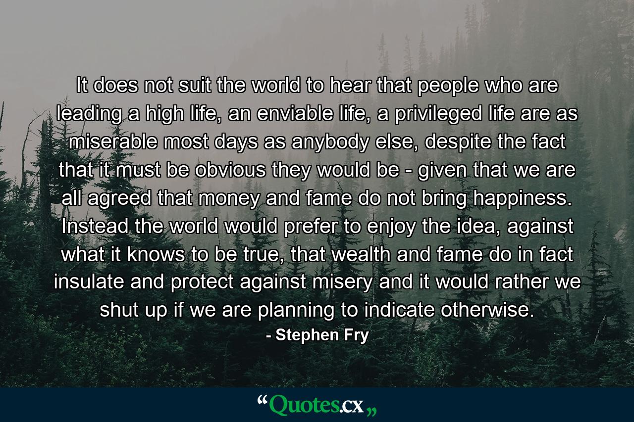 It does not suit the world to hear that people who are leading a high life, an enviable life, a privileged life are as miserable most days as anybody else, despite the fact that it must be obvious they would be - given that we are all agreed that money and fame do not bring happiness. Instead the world would prefer to enjoy the idea, against what it knows to be true, that wealth and fame do in fact insulate and protect against misery and it would rather we shut up if we are planning to indicate otherwise. - Quote by Stephen Fry