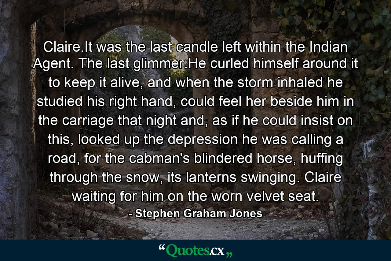 Claire.It was the last candle left within the Indian Agent. The last glimmer.He curled himself around it to keep it alive, and when the storm inhaled he studied his right hand, could feel her beside him in the carriage that night and, as if he could insist on this, looked up the depression he was calling a road, for the cabman's blindered horse, huffing through the snow, its lanterns swinging. Claire waiting for him on the worn velvet seat. - Quote by Stephen Graham Jones