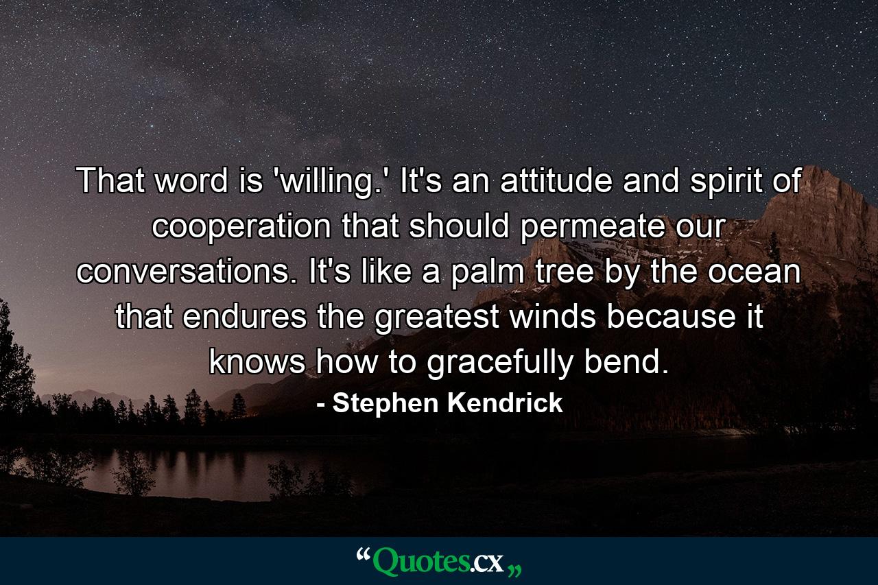 That word is 'willing.' It's an attitude and spirit of cooperation that should permeate our conversations. It's like a palm tree by the ocean that endures the greatest winds because it knows how to gracefully bend. - Quote by Stephen Kendrick