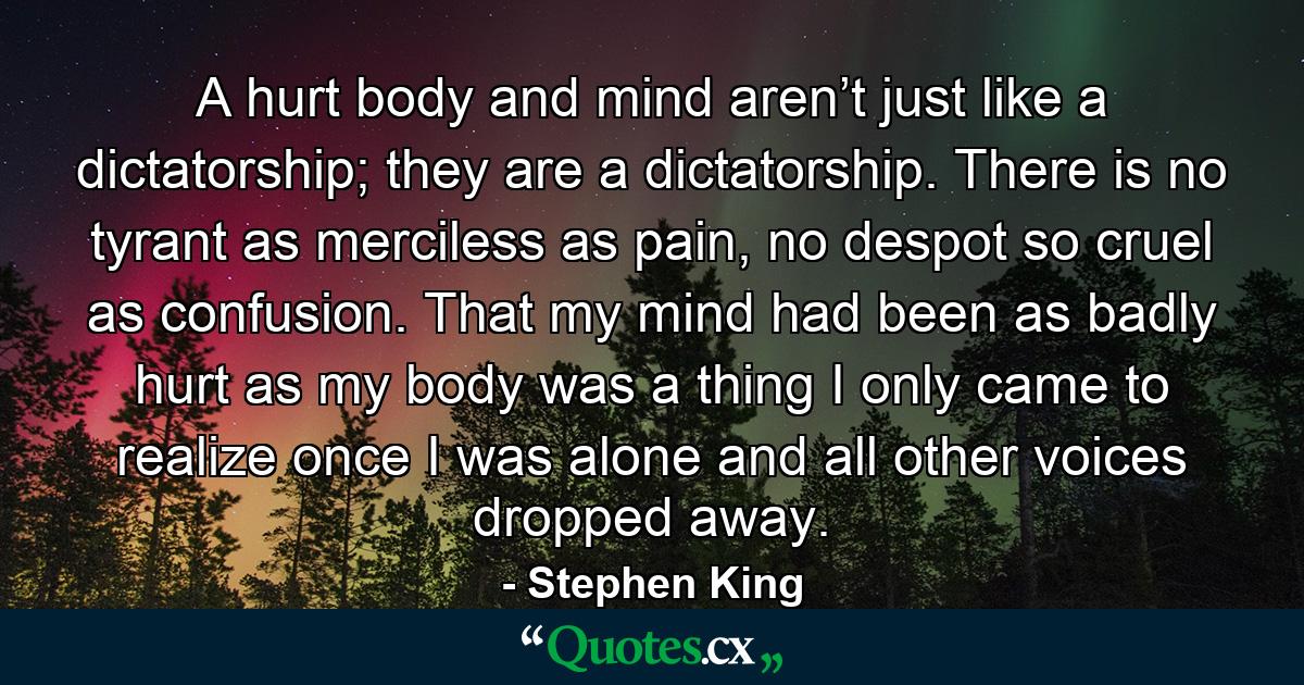 A hurt body and mind aren’t just like a dictatorship; they are a dictatorship. There is no tyrant as merciless as pain, no despot so cruel as confusion. That my mind had been as badly hurt as my body was a thing I only came to realize once I was alone and all other voices dropped away. - Quote by Stephen King