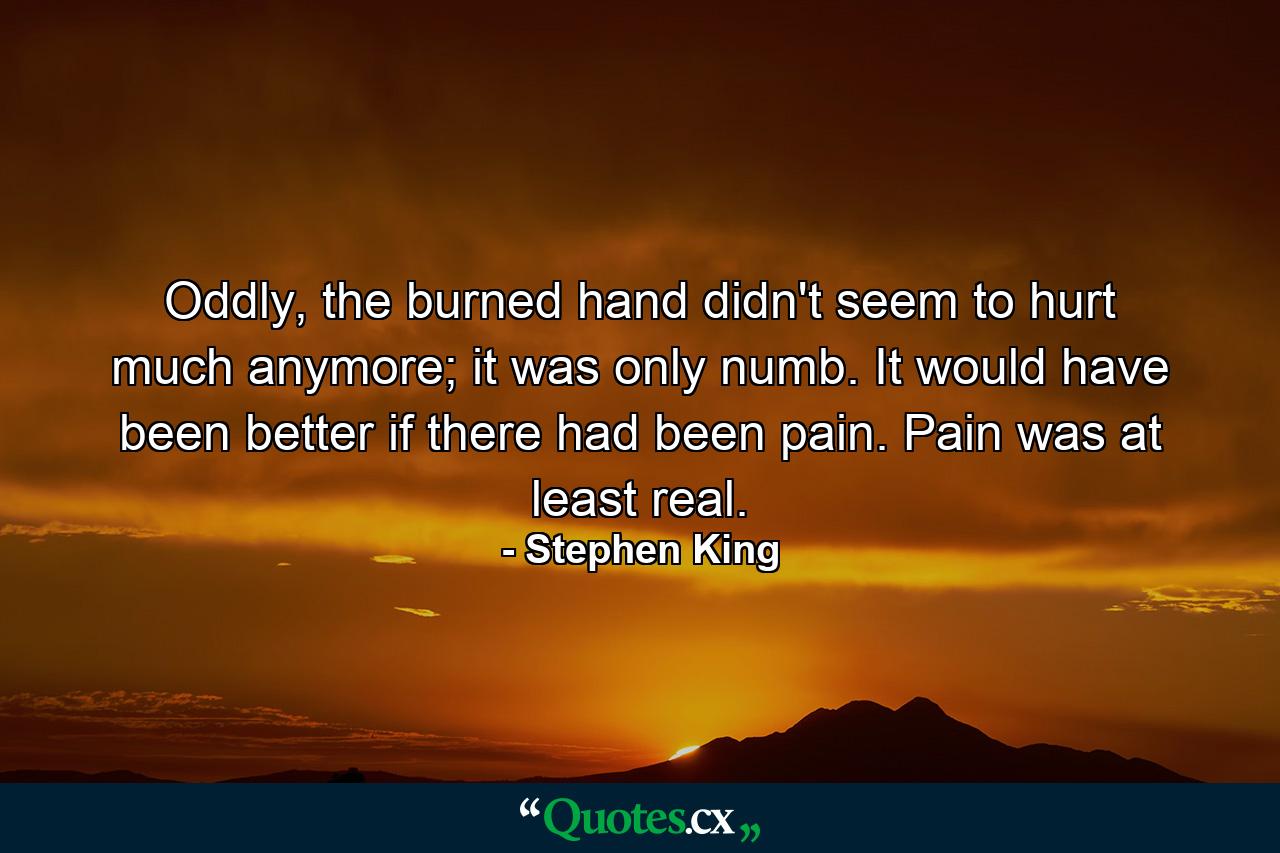 Oddly, the burned hand didn't seem to hurt much anymore; it was only numb. It would have been better if there had been pain. Pain was at least real. - Quote by Stephen King