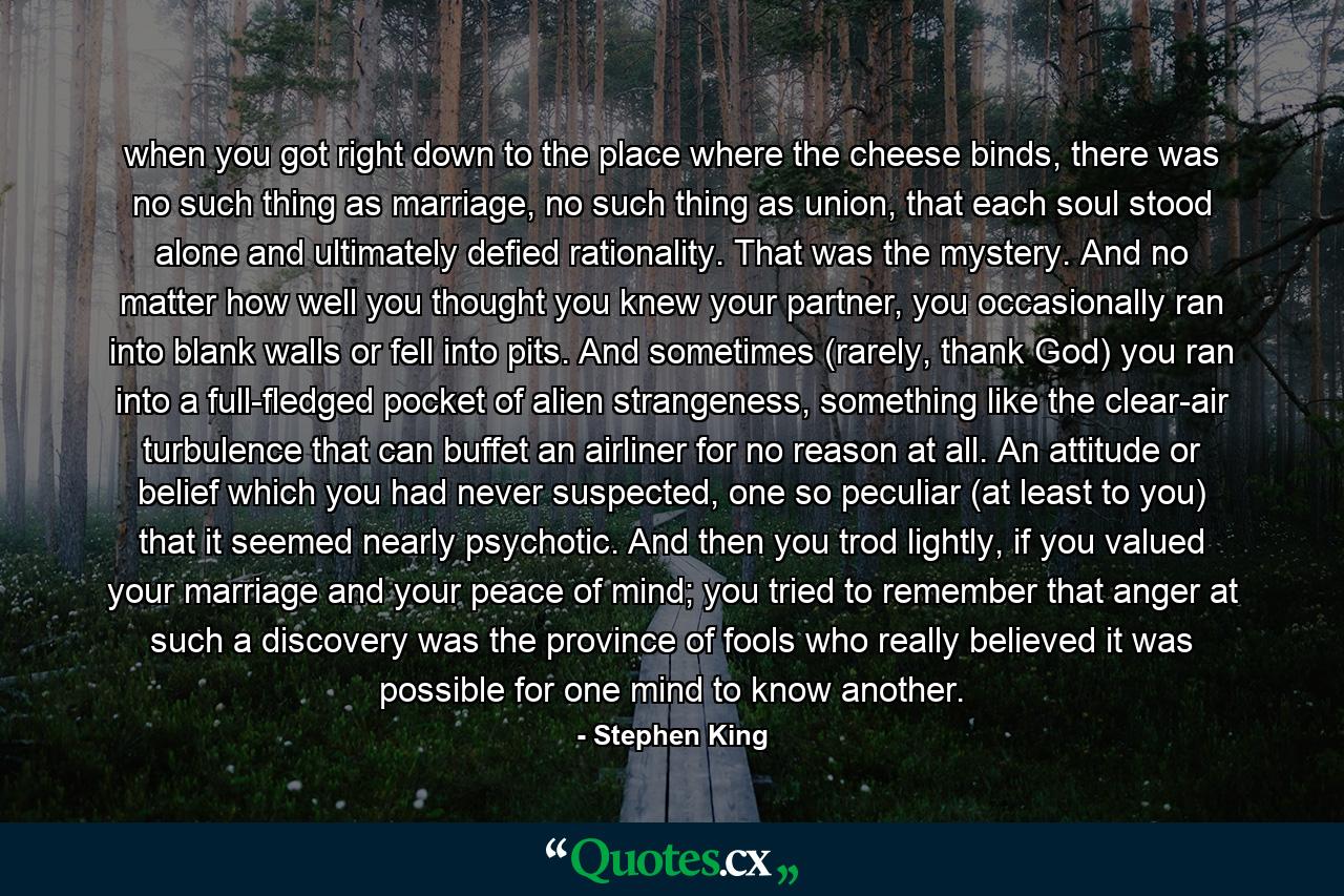 when you got right down to the place where the cheese binds, there was no such thing as marriage, no such thing as union, that each soul stood alone and ultimately defied rationality. That was the mystery. And no matter how well you thought you knew your partner, you occasionally ran into blank walls or fell into pits. And sometimes (rarely, thank God) you ran into a full-fledged pocket of alien strangeness, something like the clear-air turbulence that can buffet an airliner for no reason at all. An attitude or belief which you had never suspected, one so peculiar (at least to you) that it seemed nearly psychotic. And then you trod lightly, if you valued your marriage and your peace of mind; you tried to remember that anger at such a discovery was the province of fools who really believed it was possible for one mind to know another. - Quote by Stephen King