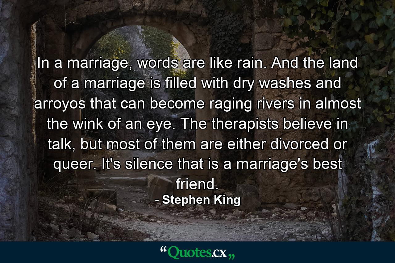 In a marriage, words are like rain. And the land of a marriage is filled with dry washes and arroyos that can become raging rivers in almost the wink of an eye. The therapists believe in talk, but most of them are either divorced or queer. It's silence that is a marriage's best friend. - Quote by Stephen King