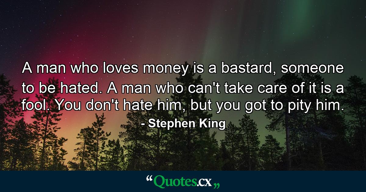 A man who loves money is a bastard, someone to be hated. A man who can't take care of it is a fool. You don't hate him, but you got to pity him. - Quote by Stephen King