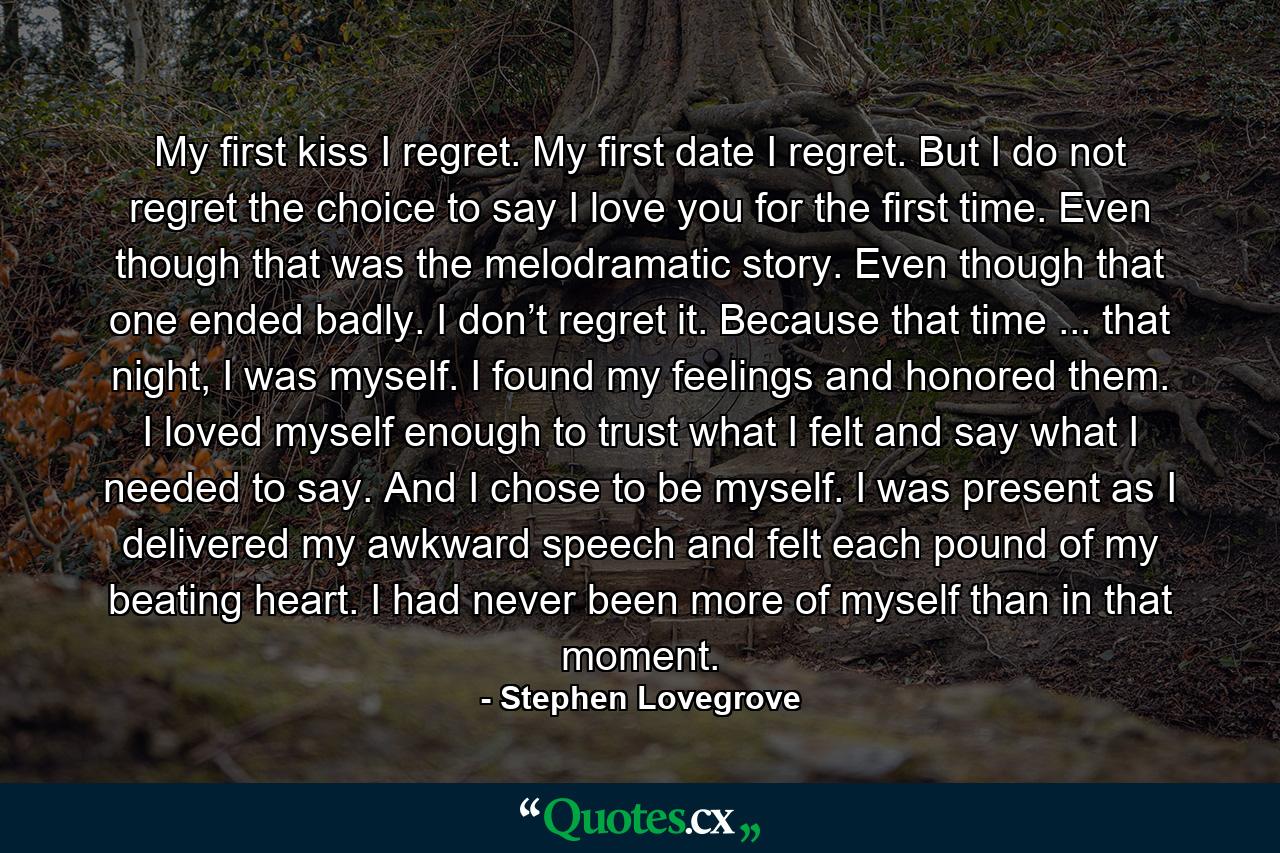 My first kiss I regret. My first date I regret. But I do not regret the choice to say I love you for the first time. Even though that was the melodramatic story. Even though that one ended badly. I don’t regret it. Because that time ... that night, I was myself. I found my feelings and honored them. I loved myself enough to trust what I felt and say what I needed to say. And I chose to be myself. I was present as I delivered my awkward speech and felt each pound of my beating heart. I had never been more of myself than in that moment. - Quote by Stephen Lovegrove