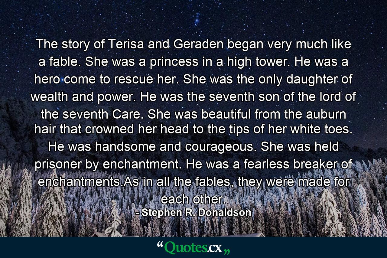 The story of Terisa and Geraden began very much like a fable. She was a princess in a high tower. He was a hero come to rescue her. She was the only daughter of wealth and power. He was the seventh son of the lord of the seventh Care. She was beautiful from the auburn hair that crowned her head to the tips of her white toes. He was handsome and courageous. She was held prisoner by enchantment. He was a fearless breaker of enchantments.As in all the fables, they were made for each other. - Quote by Stephen R. Donaldson