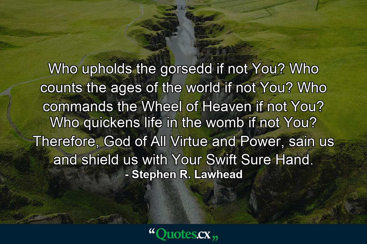 Who upholds the gorsedd if not You? Who counts the ages of the world if not You? Who commands the Wheel of Heaven if not You? Who quickens life in the womb if not You? Therefore, God of All Virtue and Power, sain us and shield us with Your Swift Sure Hand. - Quote by Stephen R. Lawhead