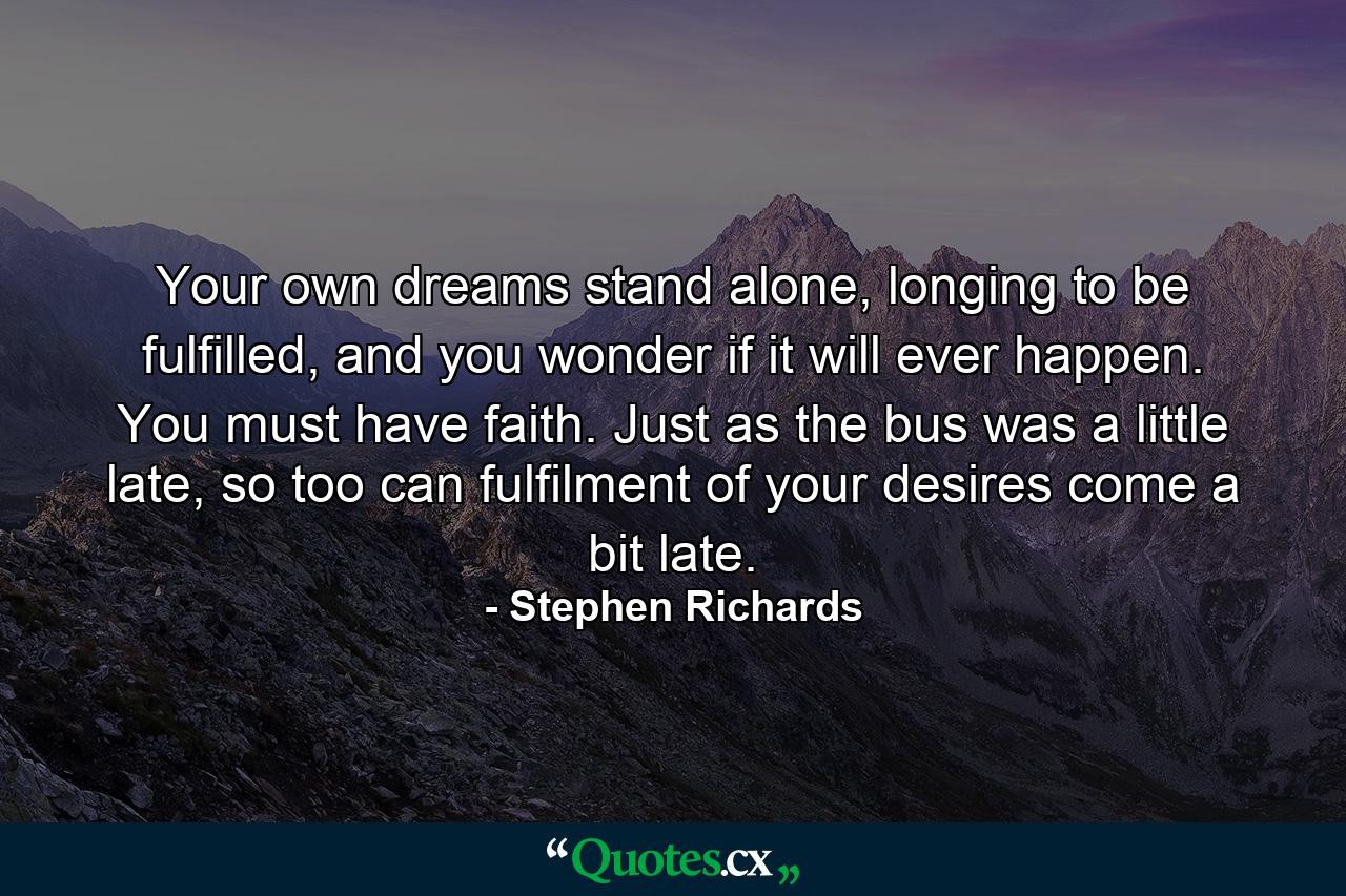 Your own dreams stand alone, longing to be fulfilled, and you wonder if it will ever happen. You must have faith. Just as the bus was a little late, so too can fulfilment of your desires come a bit late. - Quote by Stephen Richards