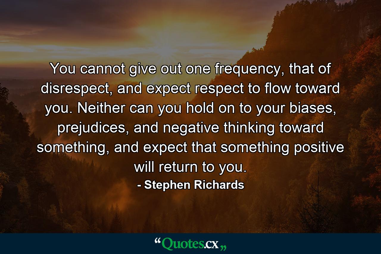 You cannot give out one frequency, that of disrespect, and expect respect to flow toward you. Neither can you hold on to your biases, prejudices, and negative thinking toward something, and expect that something positive will return to you. - Quote by Stephen Richards