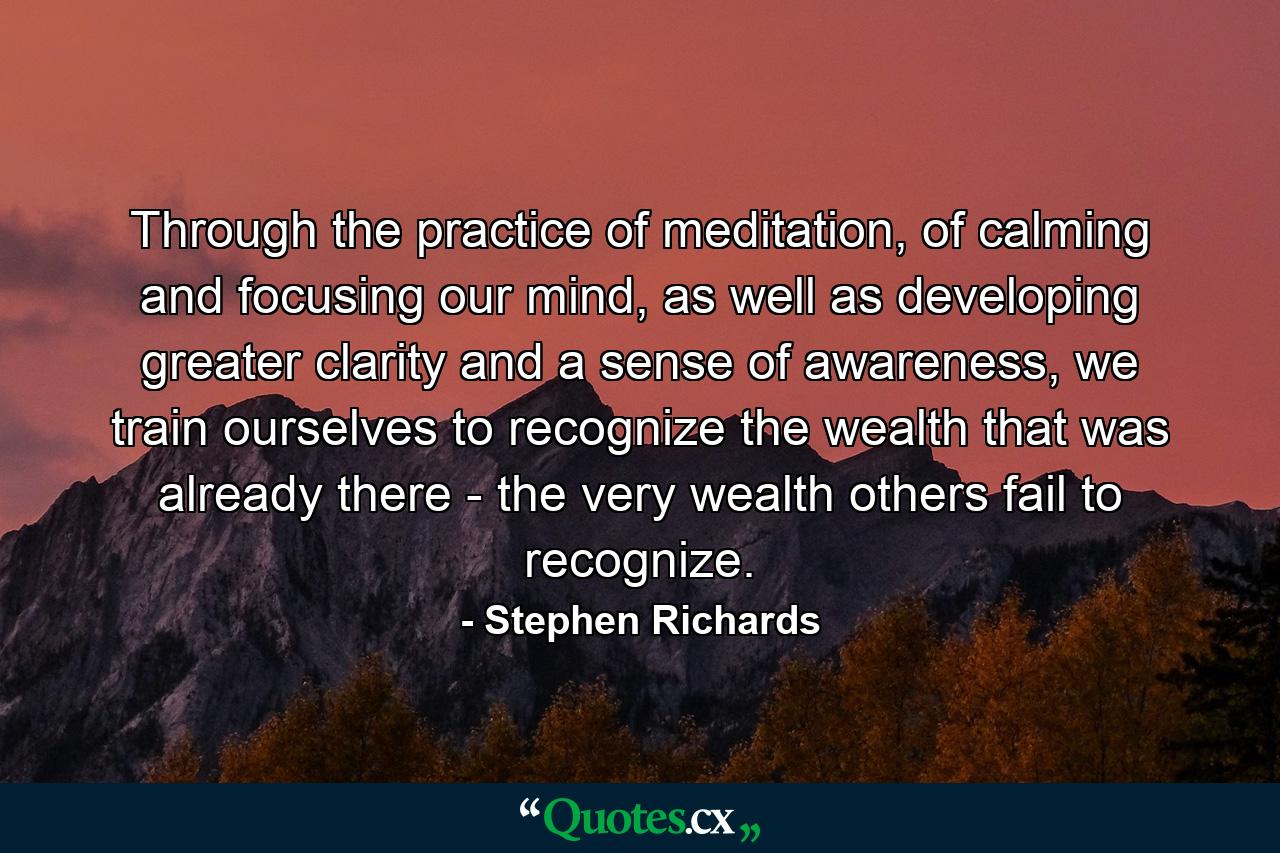 Through the practice of meditation, of calming and focusing our mind, as well as developing greater clarity and a sense of awareness, we train ourselves to recognize the wealth that was already there - the very wealth others fail to recognize. - Quote by Stephen Richards