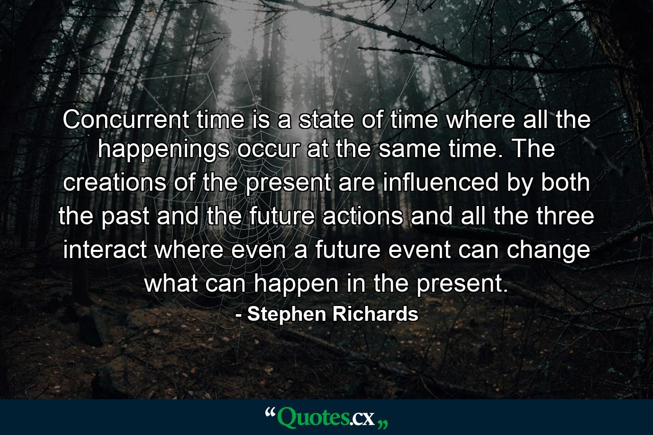 Concurrent time is a state of time where all the happenings occur at the same time. The creations of the present are influenced by both the past and the future actions and all the three interact where even a future event can change what can happen in the present. - Quote by Stephen Richards