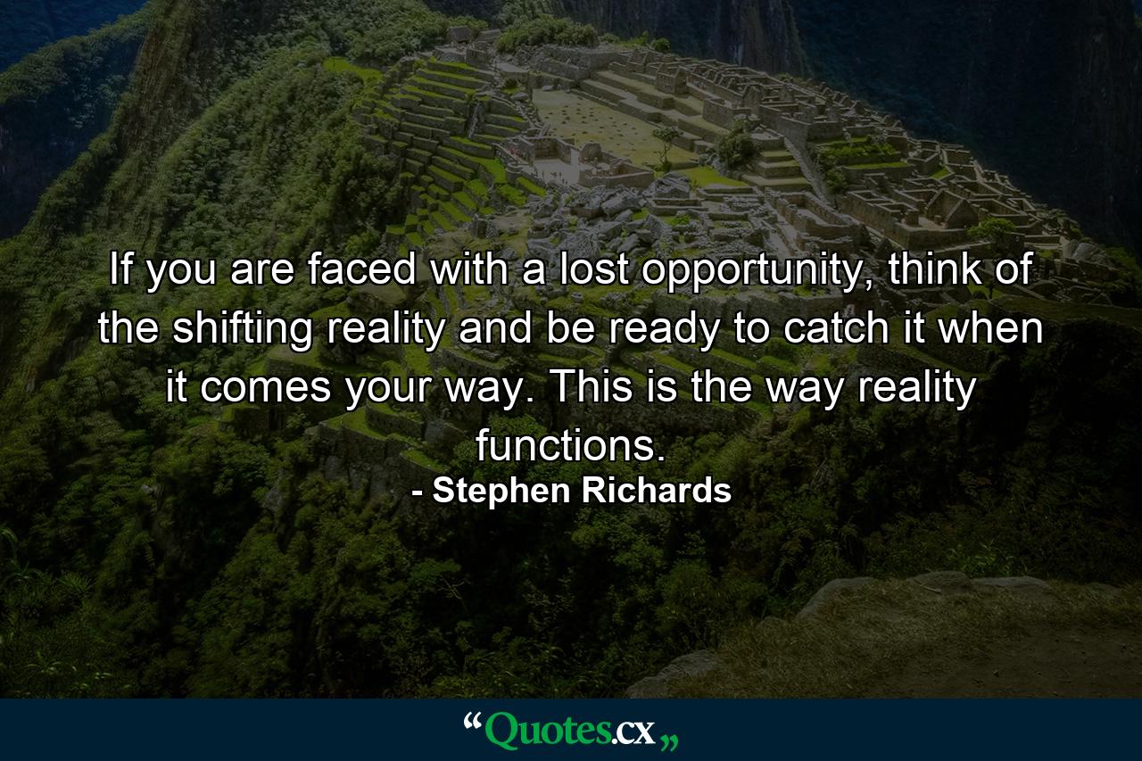 If you are faced with a lost opportunity, think of the shifting reality and be ready to catch it when it comes your way. This is the way reality functions. - Quote by Stephen Richards