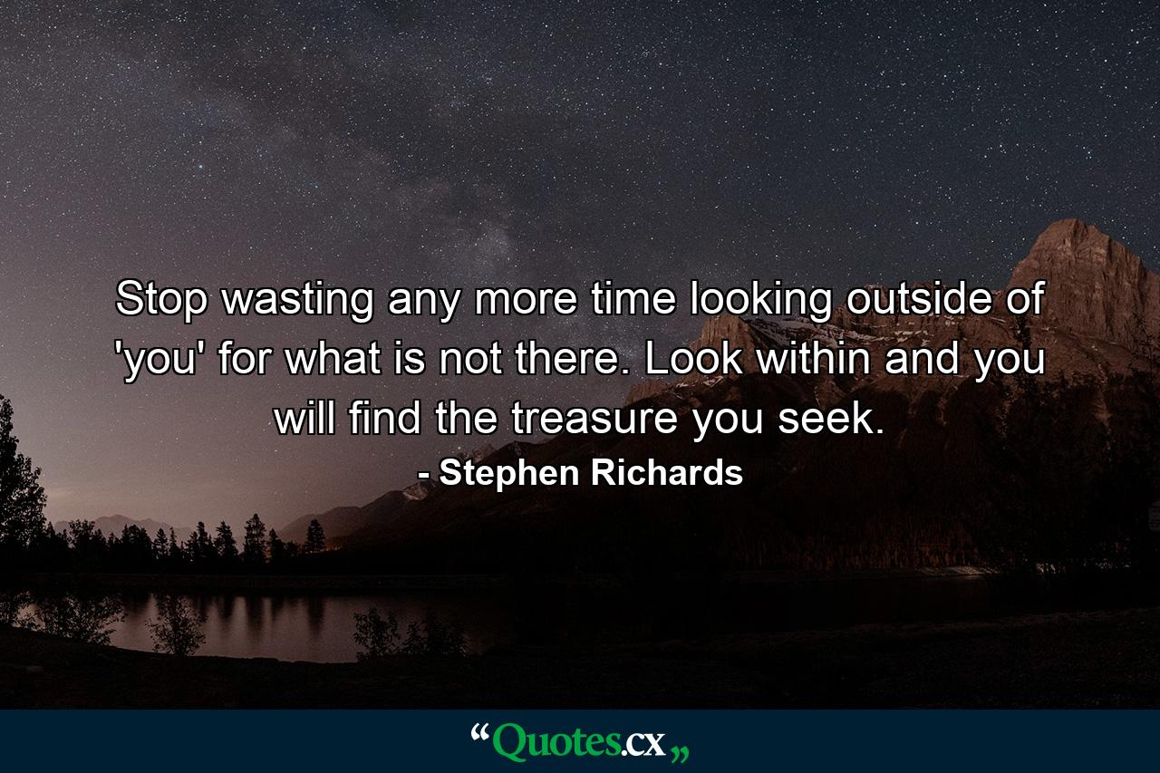 Stop wasting any more time looking outside of 'you' for what is not there. Look within and you will find the treasure you seek. - Quote by Stephen Richards