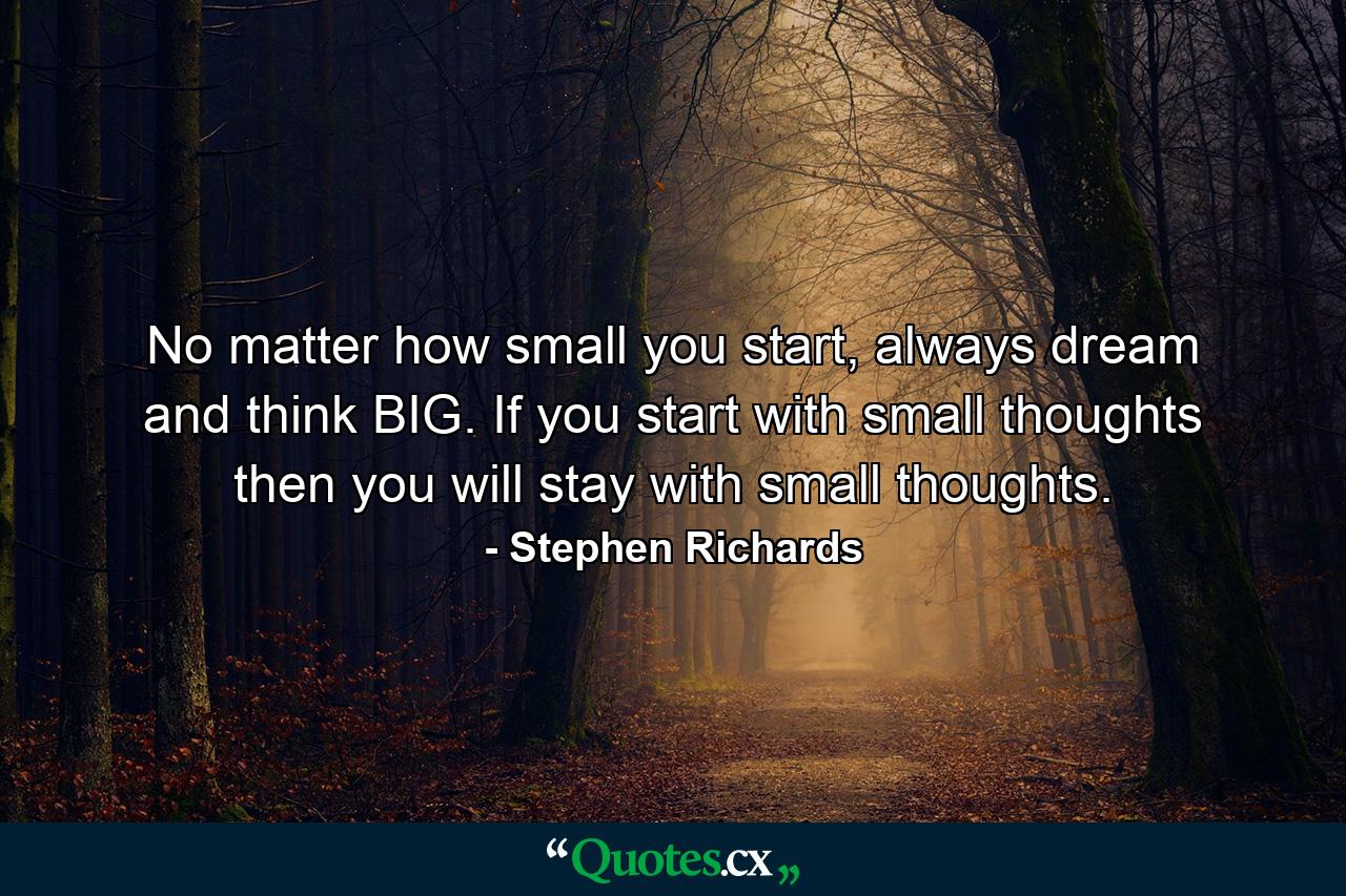 No matter how small you start, always dream and think BIG. If you start with small thoughts then you will stay with small thoughts. - Quote by Stephen Richards