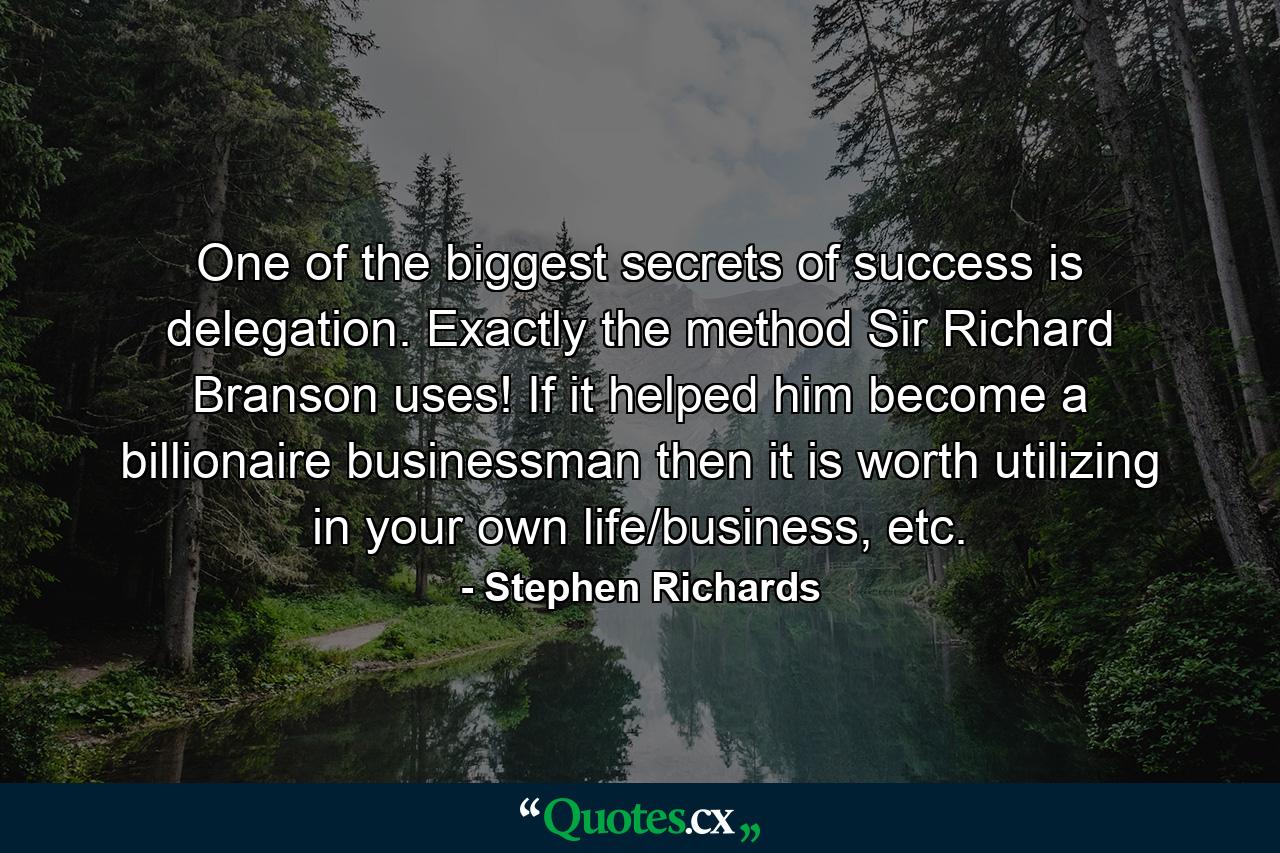 One of the biggest secrets of success is delegation. Exactly the method Sir Richard Branson uses! If it helped him become a billionaire businessman then it is worth utilizing in your own life/business, etc. - Quote by Stephen Richards