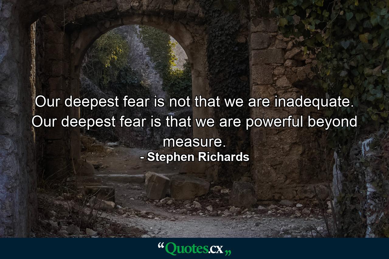 Our deepest fear is not that we are inadequate. Our deepest fear is that we are powerful beyond measure. - Quote by Stephen Richards