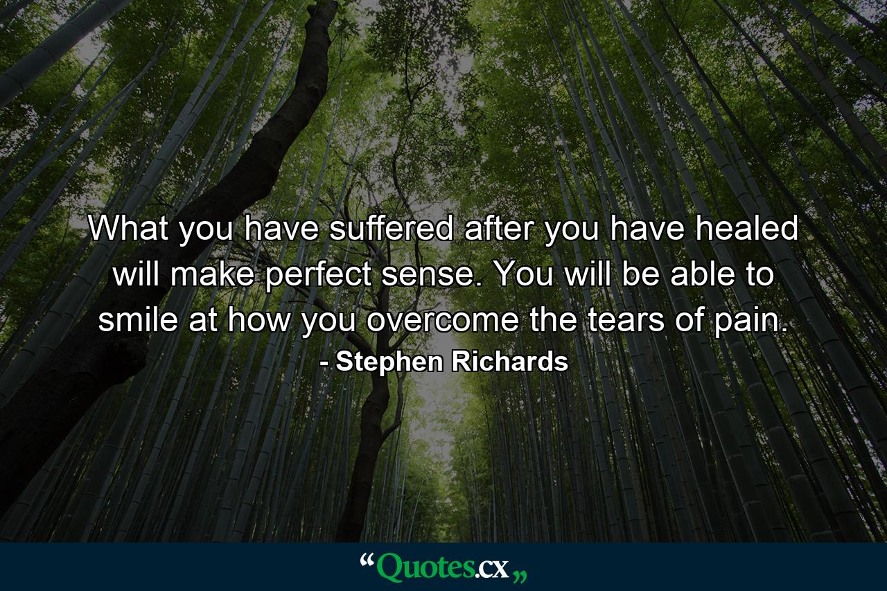 What you have suffered after you have healed will make perfect sense. You will be able to smile at how you overcome the tears of pain. - Quote by Stephen Richards