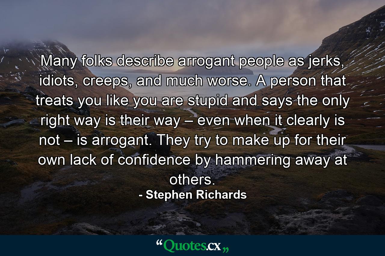 Many folks describe arrogant people as jerks, idiots, creeps, and much worse. A person that treats you like you are stupid and says the only right way is their way – even when it clearly is not – is arrogant. They try to make up for their own lack of confidence by hammering away at others. - Quote by Stephen Richards