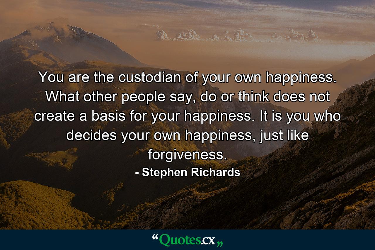 You are the custodian of your own happiness. What other people say, do or think does not create a basis for your happiness. It is you who decides your own happiness, just like forgiveness. - Quote by Stephen Richards