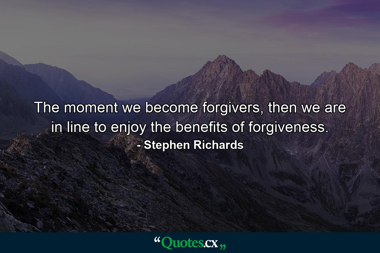 The moment we become forgivers, then we are in line to enjoy the benefits of forgiveness. - Quote by Stephen Richards