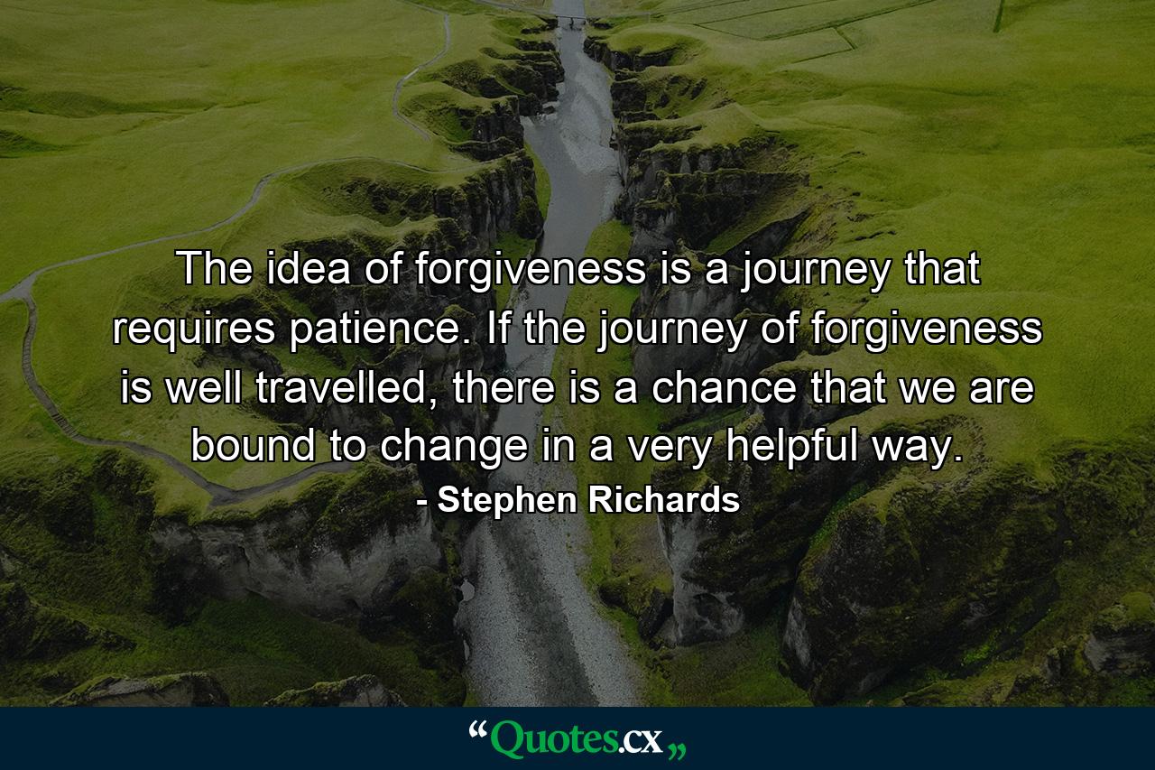 The idea of forgiveness is a journey that requires patience. If the journey of forgiveness is well travelled, there is a chance that we are bound to change in a very helpful way. - Quote by Stephen Richards