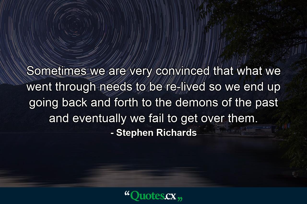 Sometimes we are very convinced that what we went through needs to be re-lived so we end up going back and forth to the demons of the past and eventually we fail to get over them. - Quote by Stephen Richards