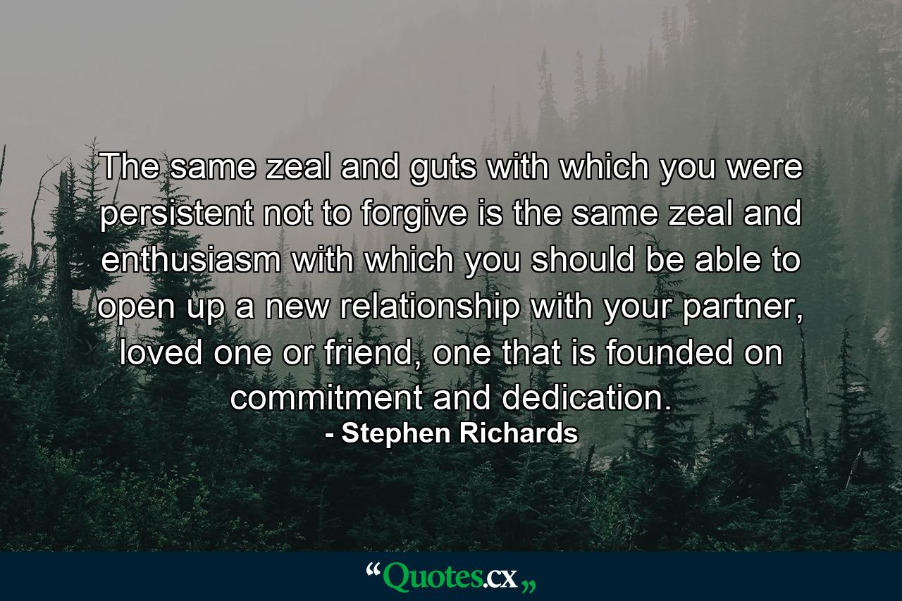 The same zeal and guts with which you were persistent not to forgive is the same zeal and enthusiasm with which you should be able to open up a new relationship with your partner, loved one or friend, one that is founded on commitment and dedication. - Quote by Stephen Richards