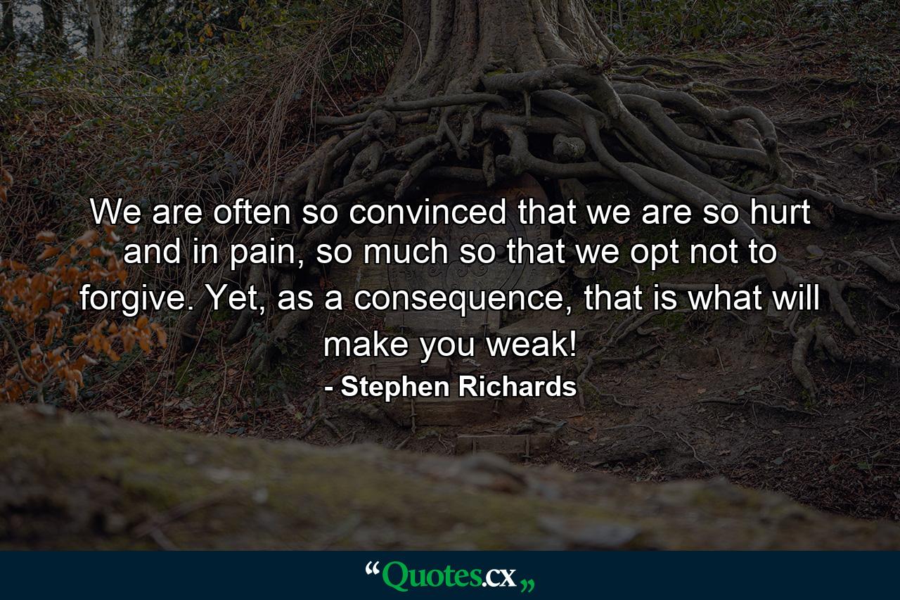 We are often so convinced that we are so hurt and in pain, so much so that we opt not to forgive. Yet, as a consequence, that is what will make you weak! - Quote by Stephen Richards