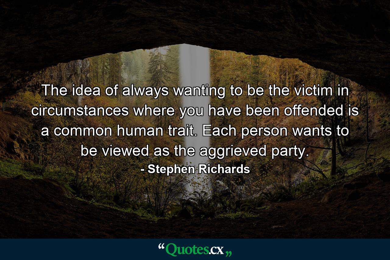 The idea of always wanting to be the victim in circumstances where you have been offended is a common human trait. Each person wants to be viewed as the aggrieved party. - Quote by Stephen Richards