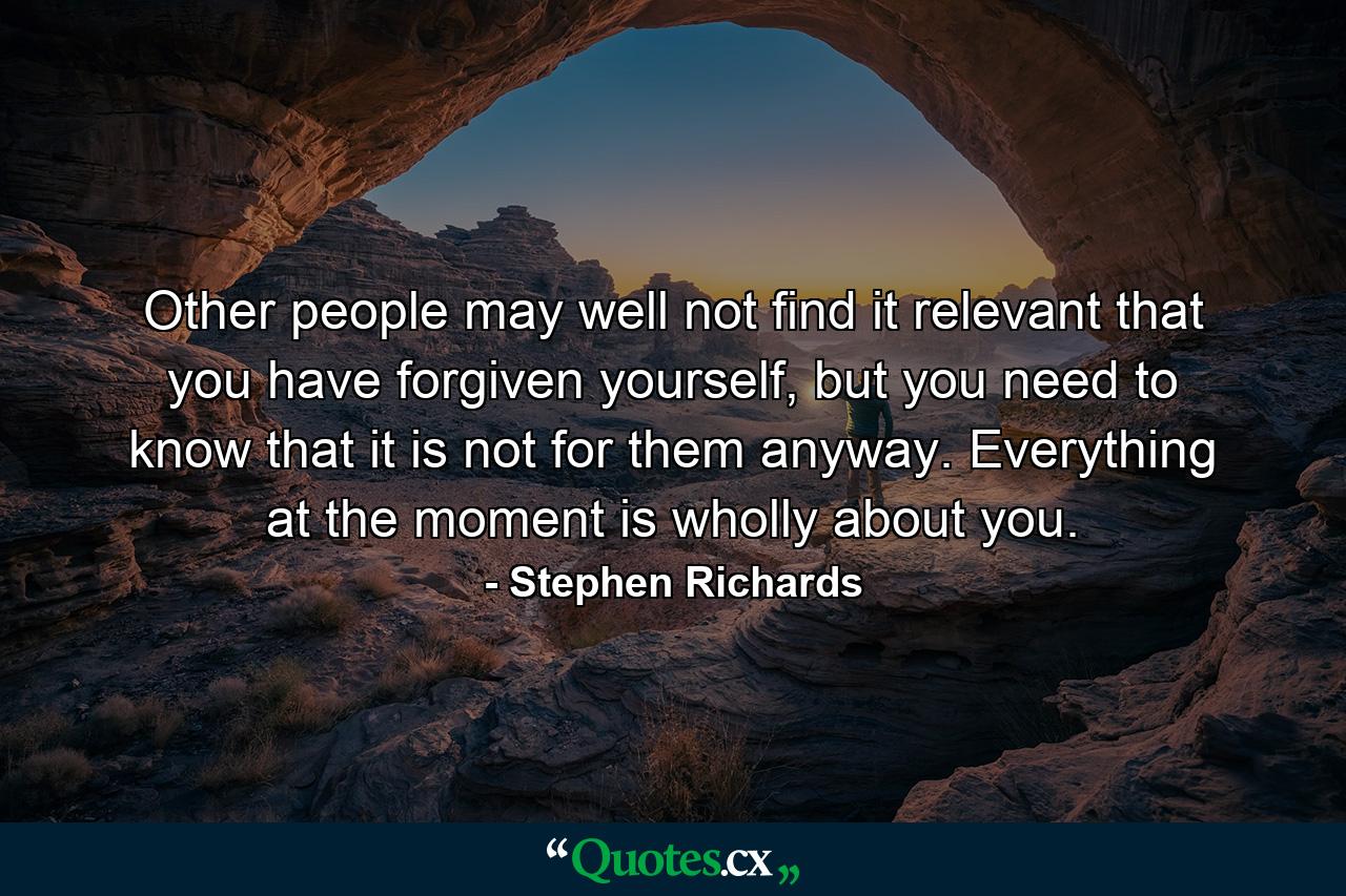 Other people may well not find it relevant that you have forgiven yourself, but you need to know that it is not for them anyway. Everything at the moment is wholly about you. - Quote by Stephen Richards