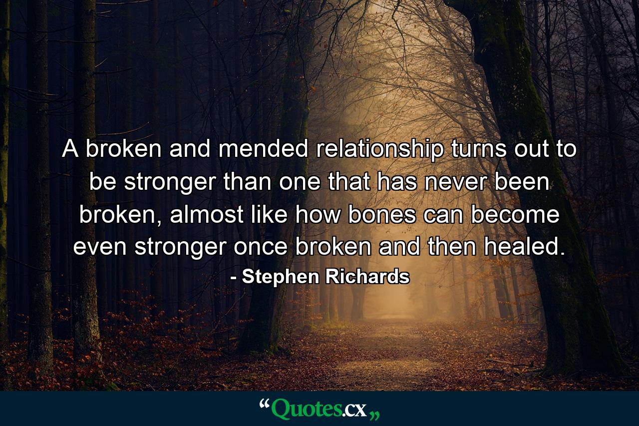 A broken and mended relationship turns out to be stronger than one that has never been broken, almost like how bones can become even stronger once broken and then healed. - Quote by Stephen Richards