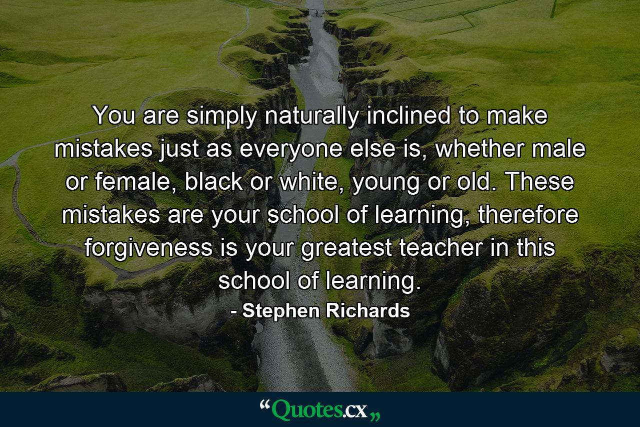 You are simply naturally inclined to make mistakes just as everyone else is, whether male or female, black or white, young or old. These mistakes are your school of learning, therefore forgiveness is your greatest teacher in this school of learning. - Quote by Stephen Richards